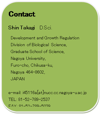 lp`: pۂ: Contact
Shin Takagi  D.Sci.
Development and Growth Regulation 
Division of Biological Science,
Graduate School of Science,
Nagoya University, 
Furo-cho, Chikusa-ku,
Nagoya 464-8602, 
JAPAN

e-mail: i45116a[at]nucc.cc.nagoya-u.ac.jp
TEL: 81-52-789-2537
FAX: 81-52-789-5039 

